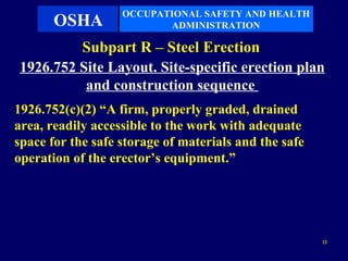 OCCUPATIONAL SAFETY AND HEALTH
       OSHA               ADMINISTRATION

         Subpart R – Steel Erection
1926.752 Site Layout. Site-specific erection plan
          and construction sequence
1926.752(c)(2) “A firm, properly graded, drained
area, readily accessible to the work with adequate
space for the safe storage of materials and the safe
operation of the erector’s equipment.”




                                                       12
 