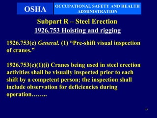 OCCUPATIONAL SAFETY AND HEALTH
       OSHA               ADMINISTRATION

            Subpart R – Steel Erection
           1926.753 Hoisting and rigging
1926.753(c) General. (1) “Pre-shift visual inspection
of cranes.”

1926.753(c)(1)(i) Cranes being used in steel erection
activities shall be visually inspected prior to each
shift by a competent person; the inspection shall
include observation for deficiencies during
operation……..

                                                        13
 