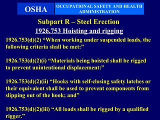 OCCUPATIONAL SAFETY AND HEALTH
        OSHA                ADMINISTRATION

             Subpart R – Steel Erection
            1926.753 Hoisting and rigging
1926.753(d)(2) “When working under suspended loads, the
following criteria shall be met:”

1926.753(d)(2)(i) “Materials being hoisted shall be rigged
to prevent unintentional displacement:”

1926.753(d)(2)(ii) “Hooks with self-closing safety latches or
their equivalent shall be used to prevent components from
slipping out of the hook; and”

1926.753(d)(2)(iii) “All loads shall be rigged by a qualified
rigger.”
 