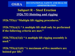 OCCUPATIONAL SAFETY AND HEALTH
       OSHA               ADMINISTRATION

            Subpart R – Steel Erection
           1926.753 Hoisting and rigging
1926.753(e) “Multiple lift rigging procedures.”

1926.753(e)(1) “A multiple lift shall only be performed
if the following criteria are met:”

1926.753(e)(1)(i) “A multiple lift rigging assembly is
used.”

1926.753(e)(1)(ii) “A maximum of five members are
hoisted per lift;”                                       19
 