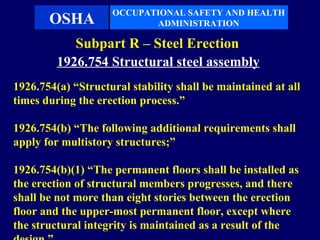 OCCUPATIONAL SAFETY AND HEALTH
       OSHA                ADMINISTRATION

            Subpart R – Steel Erection
         1926.754 Structural steel assembly
1926.754(a) “Structural stability shall be maintained at all
times during the erection process.”

1926.754(b) “The following additional requirements shall
apply for multistory structures;”

1926.754(b)(1) “The permanent floors shall be installed as
the erection of structural members progresses, and there
shall be not more than eight stories between the erection
floor and the upper-most permanent floor, except where
the structural integrity is maintained as a result of the
 