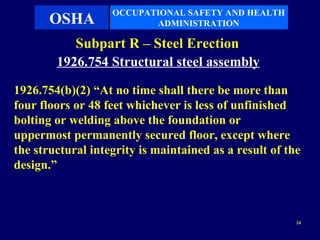 OCCUPATIONAL SAFETY AND HEALTH
       OSHA               ADMINISTRATION

           Subpart R – Steel Erection
        1926.754 Structural steel assembly

1926.754(b)(2) “At no time shall there be more than
four floors or 48 feet whichever is less of unfinished
bolting or welding above the foundation or
uppermost permanently secured floor, except where
the structural integrity is maintained as a result of the
design.”



                                                        24
 