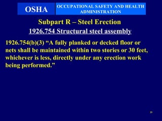 OCCUPATIONAL SAFETY AND HEALTH
       OSHA               ADMINISTRATION

            Subpart R – Steel Erection
         1926.754 Structural steel assembly
1926.754(b)(3) “A fully planked or decked floor or
nets shall be maintained within two stories or 30 feet,
whichever is less, directly under any erection work
being performed.”




                                                          25
 