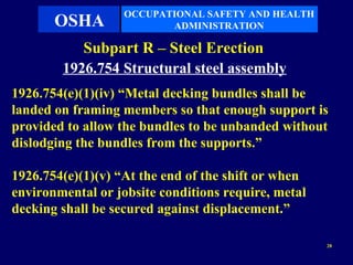 OCCUPATIONAL SAFETY AND HEALTH
       OSHA               ADMINISTRATION

           Subpart R – Steel Erection
        1926.754 Structural steel assembly
1926.754(e)(1)(iv) “Metal decking bundles shall be
landed on framing members so that enough support is
provided to allow the bundles to be unbanded without
dislodging the bundles from the supports.”

1926.754(e)(1)(v) “At the end of the shift or when
environmental or jobsite conditions require, metal
decking shall be secured against displacement.”

                                                     28
 
