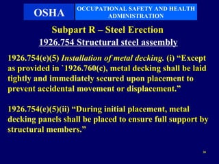 OCCUPATIONAL SAFETY AND HEALTH
       OSHA               ADMINISTRATION

           Subpart R – Steel Erection
        1926.754 Structural steel assembly
1926.754(e)(5) Installation of metal decking. (i) “Except
as provided in `1926.760(c), metal decking shall be laid
tightly and immediately secured upon placement to
prevent accidental movement or displacement.”

1926.754(e)(5)(ii) “During initial placement, metal
decking panels shall be placed to ensure full support by
structural members.”

                                                       30
 