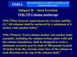 OCCUPATIONAL SAFETY AND HEALTH
       OSHA               ADMINISTRATION

            Subpart R – Steel Erection
            1926.755 Column anchorage
1926.755(a) General requirements for erection stability.
(1) “All columns shall be anchored by a minimum of 4
anchor rods (anchor bolts).”

1926.755(a)(2) “Each column anchor rod (anchor bolt)
assembly, including the column-to-base plate weld and
the column foundation, shall be designed to resist a
minimum eccentric gravity load of 300 pounds located
18 inches from the extreme outer face of the column in
each direction at the top of the column shaft.”        32
 