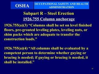 OCCUPATIONAL SAFETY AND HEALTH
       OSHA               ADMINISTRATION

           Subpart R – Steel Erection
           1926.755 Column anchorage
1926.755(a)(3) “Columns shall be set on level finished
floors, pre-grouted leveling plates, leveling nuts, or
shim packs which are adequate to transfer the
construction loads.”

1926.755(a)(4) “All columns shall be evaluated by a
competent person to determine whether guying or
bracing is needed; if guying or bracing is needed, it
shall be installed.”
                                                         33
 