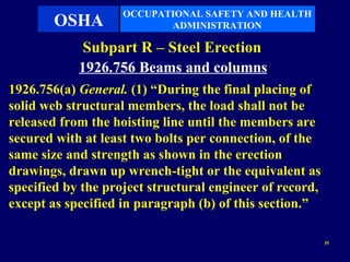 OCCUPATIONAL SAFETY AND HEALTH
       OSHA                ADMINISTRATION

             Subpart R – Steel Erection
            1926.756 Beams and columns
1926.756(a) General. (1) “During the final placing of
solid web structural members, the load shall not be
released from the hoisting line until the members are
secured with at least two bolts per connection, of the
same size and strength as shown in the erection
drawings, drawn up wrench-tight or the equivalent as
specified by the project structural engineer of record,
except as specified in paragraph (b) of this section.”

                                                          35
 