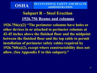OCCUPATIONAL SAFETY AND HEALTH
       OSHA               ADMINISTRATION

            Subpart R – Steel Erection
           1926.756 Beams and columns
1926.756(e)(2) “The perimeter columns have holes or
other devices in or attached to perimeter columns at
42-45 inches above the finished floor and the midpoint
between the finished floor and the top cable to permit
installation of perimeter safety cables required by
1926.760(a)(2), except where constructability does not
allow. (See Appendix F to this subpart).”


                                                     39
 