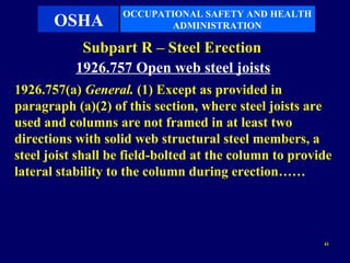 OCCUPATIONAL SAFETY AND HEALTH
       OSHA               ADMINISTRATION

            Subpart R – Steel Erection
           1926.757 Open web steel joists
1926.757(a) General. (1) Except as provided in
paragraph (a)(2) of this section, where steel joists are
used and columns are not framed in at least two
directions with solid web structural steel members, a
steel joist shall be field-bolted at the column to provide
lateral stability to the column during erection……




                                                        41
 