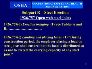 OCCUPATIONAL SAFETY AND HEALTH
       OSHA                ADMINISTRATION

            Subpart R – Steel Erection
           1926.757 Open web steel joists
1926.757(d) Erection bridging. (1) See Tables A and
B…………………………

1926.757(e) Landing and placing loads. (1) “During
construction period, the employer placing a load on
steel joists shall ensure that the load is distributed so
as not to exceed the carrying capacity of any steel
joist.”

                                                            43
 