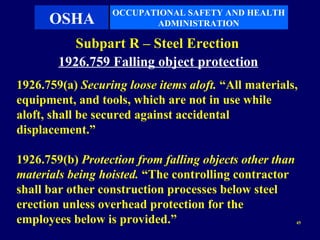 OCCUPATIONAL SAFETY AND HEALTH
      OSHA               ADMINISTRATION

           Subpart R – Steel Erection
        1926.759 Falling object protection
1926.759(a) Securing loose items aloft. “All materials,
equipment, and tools, which are not in use while
aloft, shall be secured against accidental
displacement.”

1926.759(b) Protection from falling objects other than
materials being hoisted. “The controlling contractor
shall bar other construction processes below steel
erection unless overhead protection for the
employees below is provided.”                            45
 