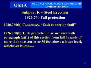 OCCUPATIONAL SAFETY AND HEALTH
      OSHA                ADMINISTRATION

            Subpart R – Steel Erection
             1926.760 Fall protection
1926.760(b) Connectors. “Each connector shall”

1926.760(b)(1) Be protected in accordance with
paragraph (a)(1) of this section from fall hazards of
more than two stories or 30 feet above a lower level,
whichever is less…..



                                                        49
 