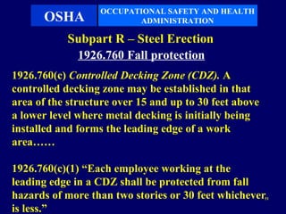 OCCUPATIONAL SAFETY AND HEALTH
      OSHA               ADMINISTRATION

           Subpart R – Steel Erection
            1926.760 Fall protection
1926.760(c) Controlled Decking Zone (CDZ). A
controlled decking zone may be established in that
area of the structure over 15 and up to 30 feet above
a lower level where metal decking is initially being
installed and forms the leading edge of a work
area……

1926.760(c)(1) “Each employee working at the
leading edge in a CDZ shall be protected from fall
hazards of more than two stories or 30 feet whichever   51


is less.”
 