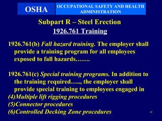 OCCUPATIONAL SAFETY AND HEALTH
      OSHA               ADMINISTRATION

           Subpart R – Steel Erection
               1926.761 Training
1926.761(b) Fall hazard training. The employer shall
  provide a training program for all employees
  exposed to fall hazards…….

1926.761(c) Special training programs. In addition to
  the training required….., the employer shall
  provide special training to employees engaged in
(4)Multiple lift rigging procedures
(5)Connector procedures
(6)Controlled Decking Zone procedures                   57
 