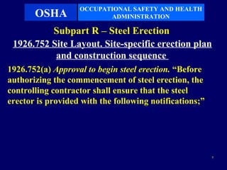 OCCUPATIONAL SAFETY AND HEALTH
       OSHA               ADMINISTRATION

          Subpart R – Steel Erection
 1926.752 Site Layout. Site-specific erection plan
           and construction sequence
1926.752(a) Approval to begin steel erection. “Before
authorizing the commencement of steel erection, the
controlling contractor shall ensure that the steel
erector is provided with the following notifications;”




                                                         7
 