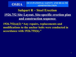 OCCUPATIONAL SAFETY AND HEALTH
      OSHA               ADMINISTRATION

         Subpart R – Steel Erection
1926.752 Site Layout. Site-specific erection plan
          and construction sequence
1926.752(a)(2) “Any repairs, replacements and
modifications to the anchor bolts were conducted in
accordance with 1926.755(b).”




                                                      9
 