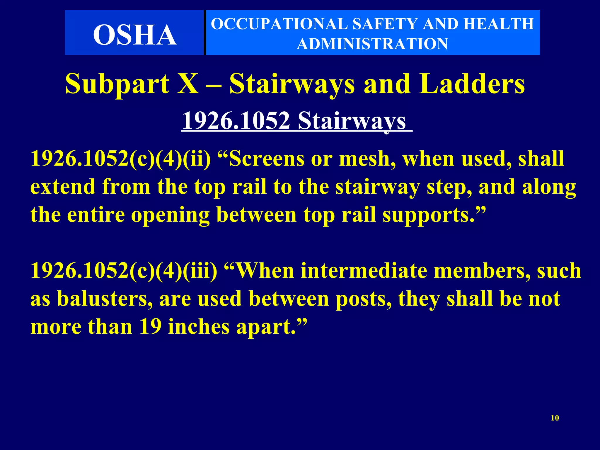 OCCUPATIONAL SAFETY AND HEALTH
      OSHA               ADMINISTRATION

   Subpart X – Stairways and Ladders
               1926.1052 Stairways
1926.1052(c)(4)(ii) “Screens or mesh, when used, shall
extend from the top rail to the stairway step, and along
the entire opening between top rail supports.”

1926.1052(c)(4)(iii) “When intermediate members, such
as balusters, are used between posts, they shall be not
more than 19 inches apart.”


                                                     10
 