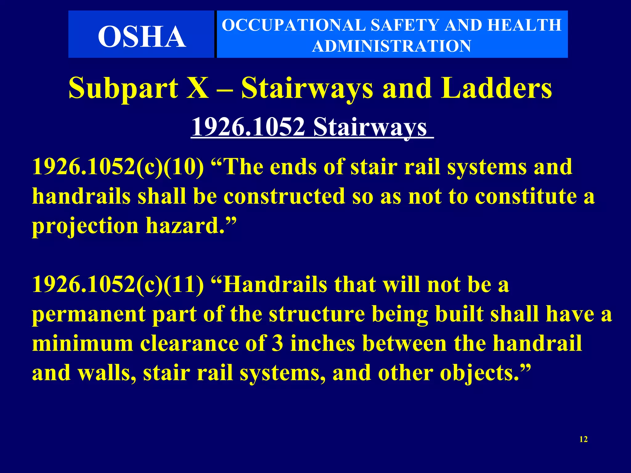 OCCUPATIONAL SAFETY AND HEALTH
      OSHA               ADMINISTRATION

   Subpart X – Stairways and Ladders
               1926.1052 Stairways
1926.1052(c)(10) “The ends of stair rail systems and
handrails shall be constructed so as not to constitute a
projection hazard.”

1926.1052(c)(11) “Handrails that will not be a
permanent part of the structure being built shall have a
minimum clearance of 3 inches between the handrail
and walls, stair rail systems, and other objects.”

                                                      12
 