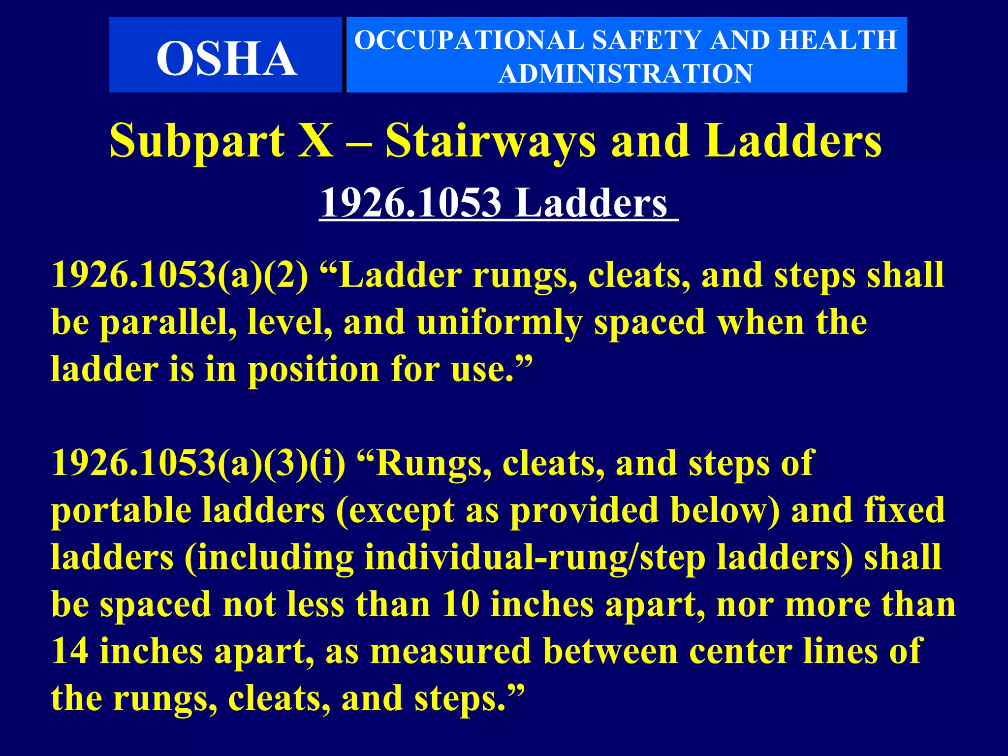 OCCUPATIONAL SAFETY AND HEALTH
      OSHA               ADMINISTRATION

   Subpart X – Stairways and Ladders
                1926.1053 Ladders
1926.1053(a)(2) “Ladder rungs, cleats, and steps shall
be parallel, level, and uniformly spaced when the
ladder is in position for use.”

1926.1053(a)(3)(i) “Rungs, cleats, and steps of
portable ladders (except as provided below) and fixed
ladders (including individual-rung/step ladders) shall
be spaced not less than 10 inches apart, nor more than
14 inches apart, as measured between center lines of
the rungs, cleats, and steps.”
 