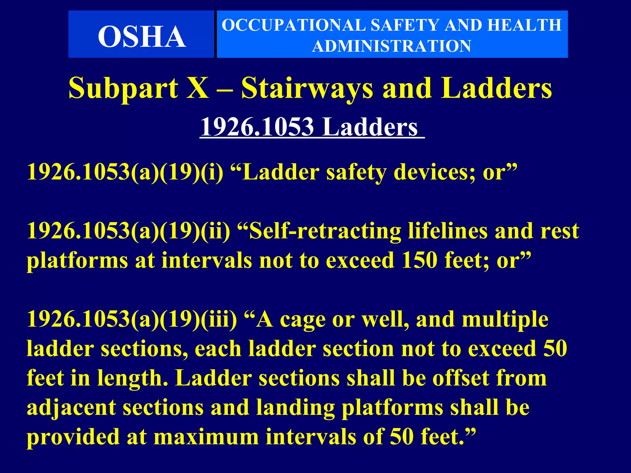 OCCUPATIONAL SAFETY AND HEALTH
       OSHA               ADMINISTRATION

    Subpart X – Stairways and Ladders
                 1926.1053 Ladders
1926.1053(a)(19)(i) “Ladder safety devices; or”

1926.1053(a)(19)(ii) “Self-retracting lifelines and rest
platforms at intervals not to exceed 150 feet; or”

1926.1053(a)(19)(iii) “A cage or well, and multiple
ladder sections, each ladder section not to exceed 50
feet in length. Ladder sections shall be offset from
adjacent sections and landing platforms shall be
provided at maximum intervals of 50 feet.”
 