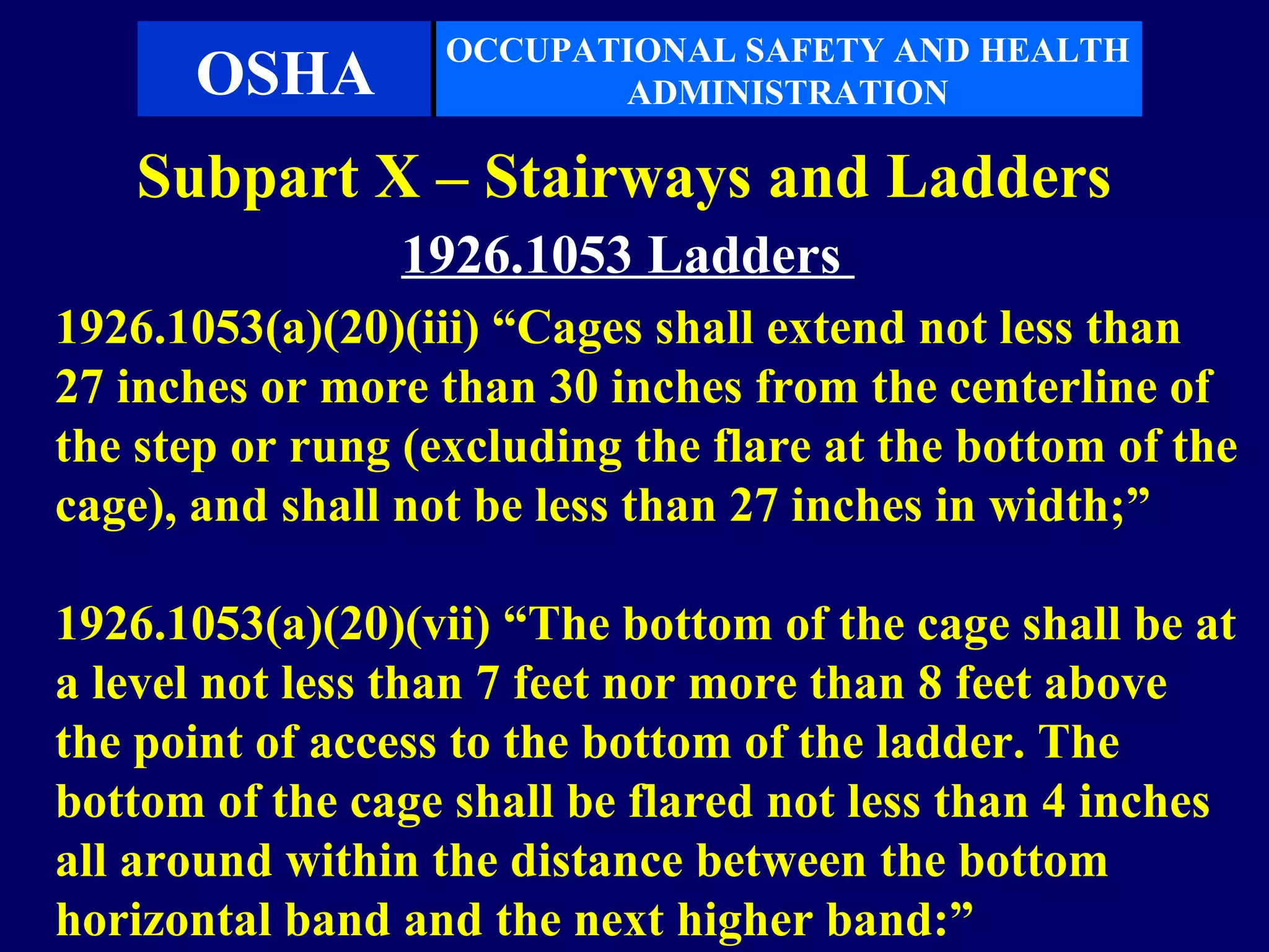OCCUPATIONAL SAFETY AND HEALTH
      OSHA                ADMINISTRATION

    Subpart X – Stairways and Ladders
                1926.1053 Ladders
1926.1053(a)(20)(iii) “Cages shall extend not less than
27 inches or more than 30 inches from the centerline of
the step or rung (excluding the flare at the bottom of the
cage), and shall not be less than 27 inches in width;”

1926.1053(a)(20)(vii) “The bottom of the cage shall be at
a level not less than 7 feet nor more than 8 feet above
the point of access to the bottom of the ladder. The
bottom of the cage shall be flared not less than 4 inches
all around within the distance between the bottom
horizontal band and the next higher band:”
 