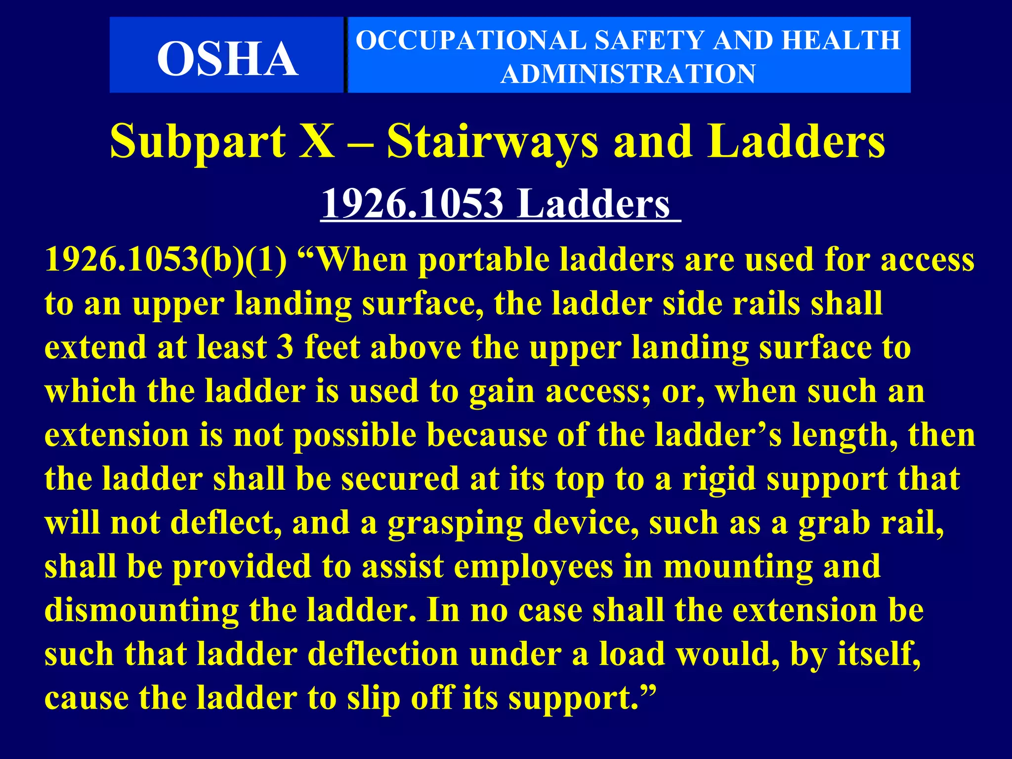 OCCUPATIONAL SAFETY AND HEALTH
       OSHA                ADMINISTRATION

    Subpart X – Stairways and Ladders
                  1926.1053 Ladders
1926.1053(b)(1) “When portable ladders are used for access
to an upper landing surface, the ladder side rails shall
extend at least 3 feet above the upper landing surface to
which the ladder is used to gain access; or, when such an
extension is not possible because of the ladder’s length, then
the ladder shall be secured at its top to a rigid support that
will not deflect, and a grasping device, such as a grab rail,
shall be provided to assist employees in mounting and
dismounting the ladder. In no case shall the extension be
such that ladder deflection under a load would, by itself,
cause the ladder to slip off its support.”
 