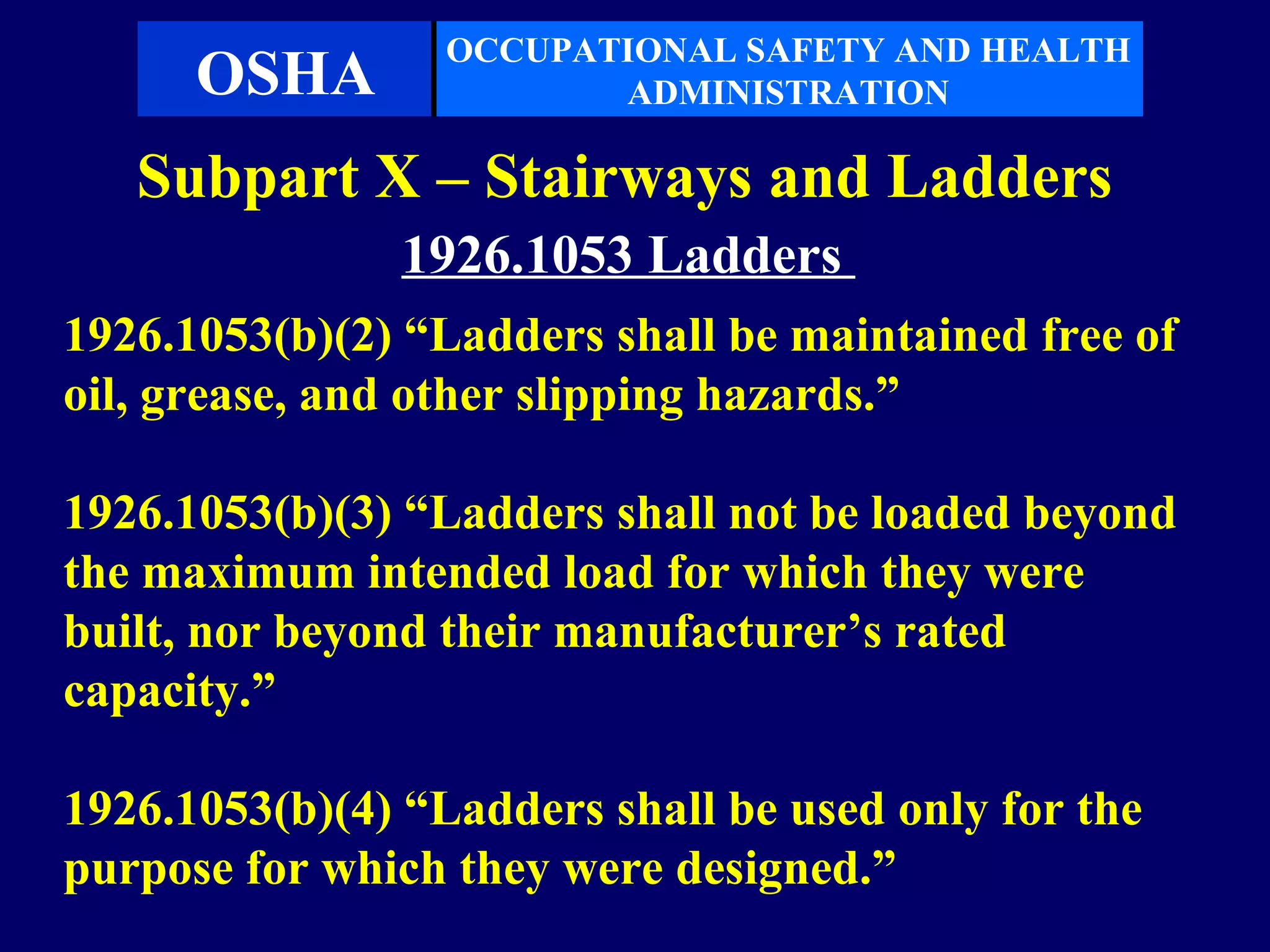 OCCUPATIONAL SAFETY AND HEALTH
      OSHA               ADMINISTRATION

   Subpart X – Stairways and Ladders
               1926.1053 Ladders
1926.1053(b)(2) “Ladders shall be maintained free of
oil, grease, and other slipping hazards.”

1926.1053(b)(3) “Ladders shall not be loaded beyond
the maximum intended load for which they were
built, nor beyond their manufacturer’s rated
capacity.”

1926.1053(b)(4) “Ladders shall be used only for the
purpose for which they were designed.”
 