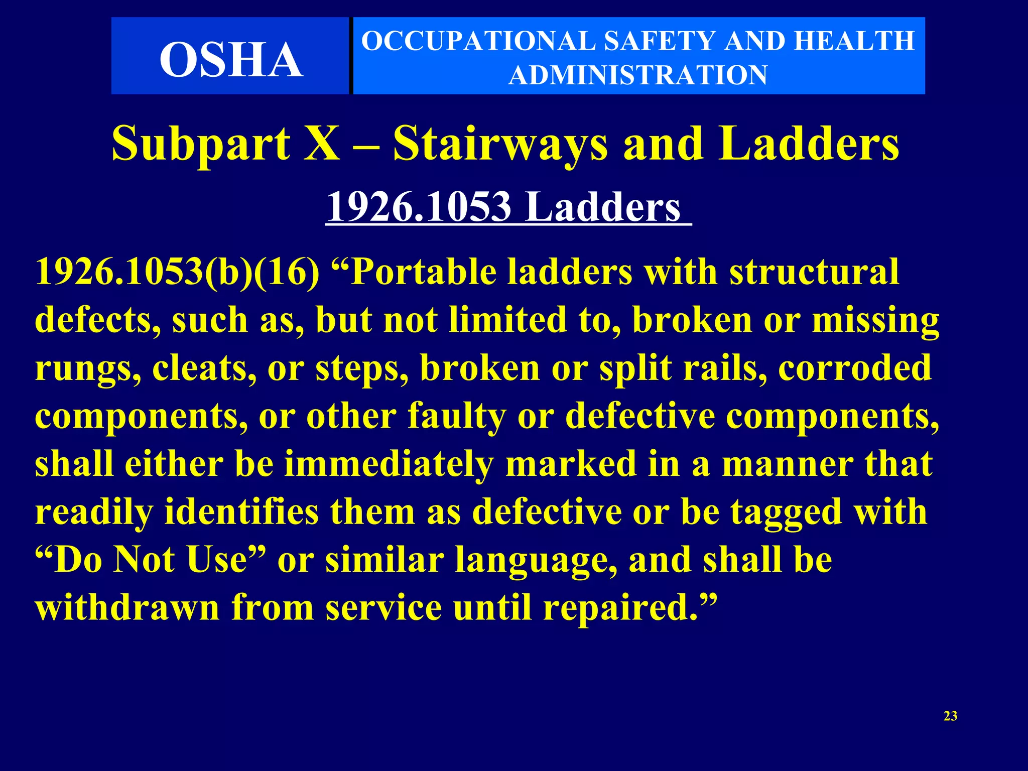 OCCUPATIONAL SAFETY AND HEALTH
       OSHA                ADMINISTRATION

    Subpart X – Stairways and Ladders
                 1926.1053 Ladders
1926.1053(b)(16) “Portable ladders with structural
defects, such as, but not limited to, broken or missing
rungs, cleats, or steps, broken or split rails, corroded
components, or other faulty or defective components,
shall either be immediately marked in a manner that
readily identifies them as defective or be tagged with
“Do Not Use” or similar language, and shall be
withdrawn from service until repaired.”

                                                           23
 