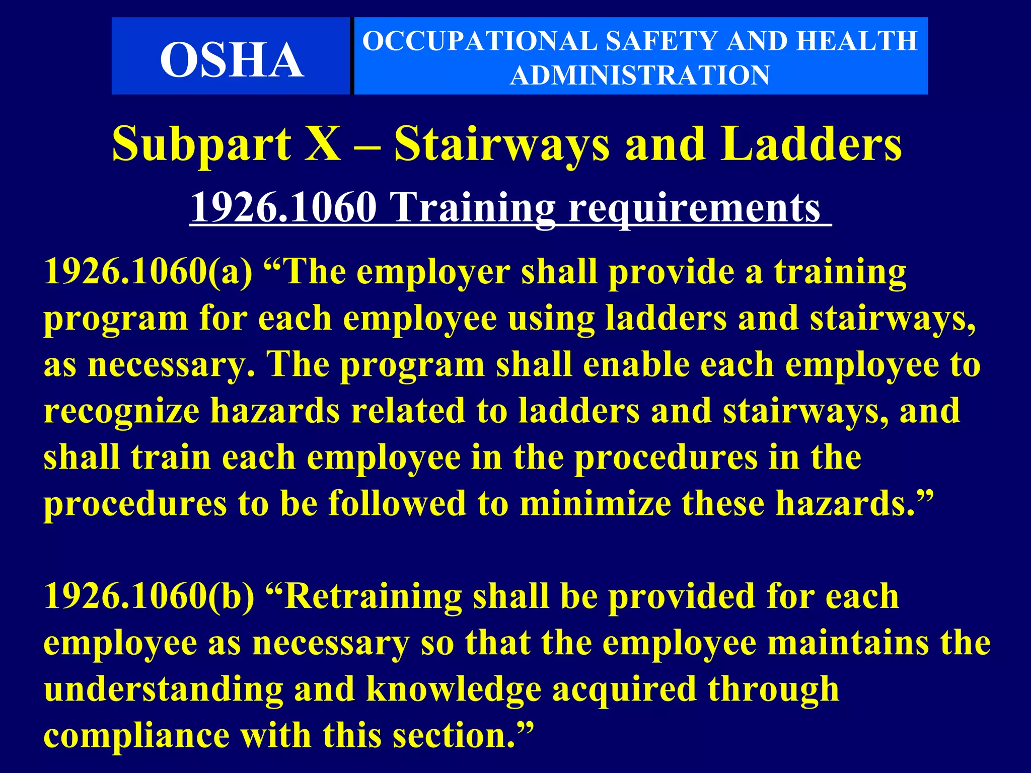 OCCUPATIONAL SAFETY AND HEALTH
      OSHA               ADMINISTRATION

    Subpart X – Stairways and Ladders
        1926.1060 Training requirements
1926.1060(a) “The employer shall provide a training
program for each employee using ladders and stairways,
as necessary. The program shall enable each employee to
recognize hazards related to ladders and stairways, and
shall train each employee in the procedures in the
procedures to be followed to minimize these hazards.”

1926.1060(b) “Retraining shall be provided for each
employee as necessary so that the employee maintains the
understanding and knowledge acquired through
compliance with this section.”
 