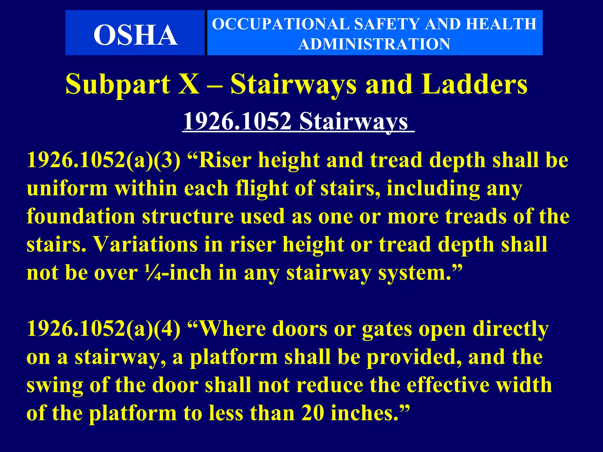 OCCUPATIONAL SAFETY AND HEALTH
      OSHA                ADMINISTRATION

   Subpart X – Stairways and Ladders
               1926.1052 Stairways
1926.1052(a)(3) “Riser height and tread depth shall be
uniform within each flight of stairs, including any
foundation structure used as one or more treads of the
stairs. Variations in riser height or tread depth shall
not be over ¼-inch in any stairway system.”

1926.1052(a)(4) “Where doors or gates open directly
on a stairway, a platform shall be provided, and the
swing of the door shall not reduce the effective width
of the platform to less than 20 inches.”
 