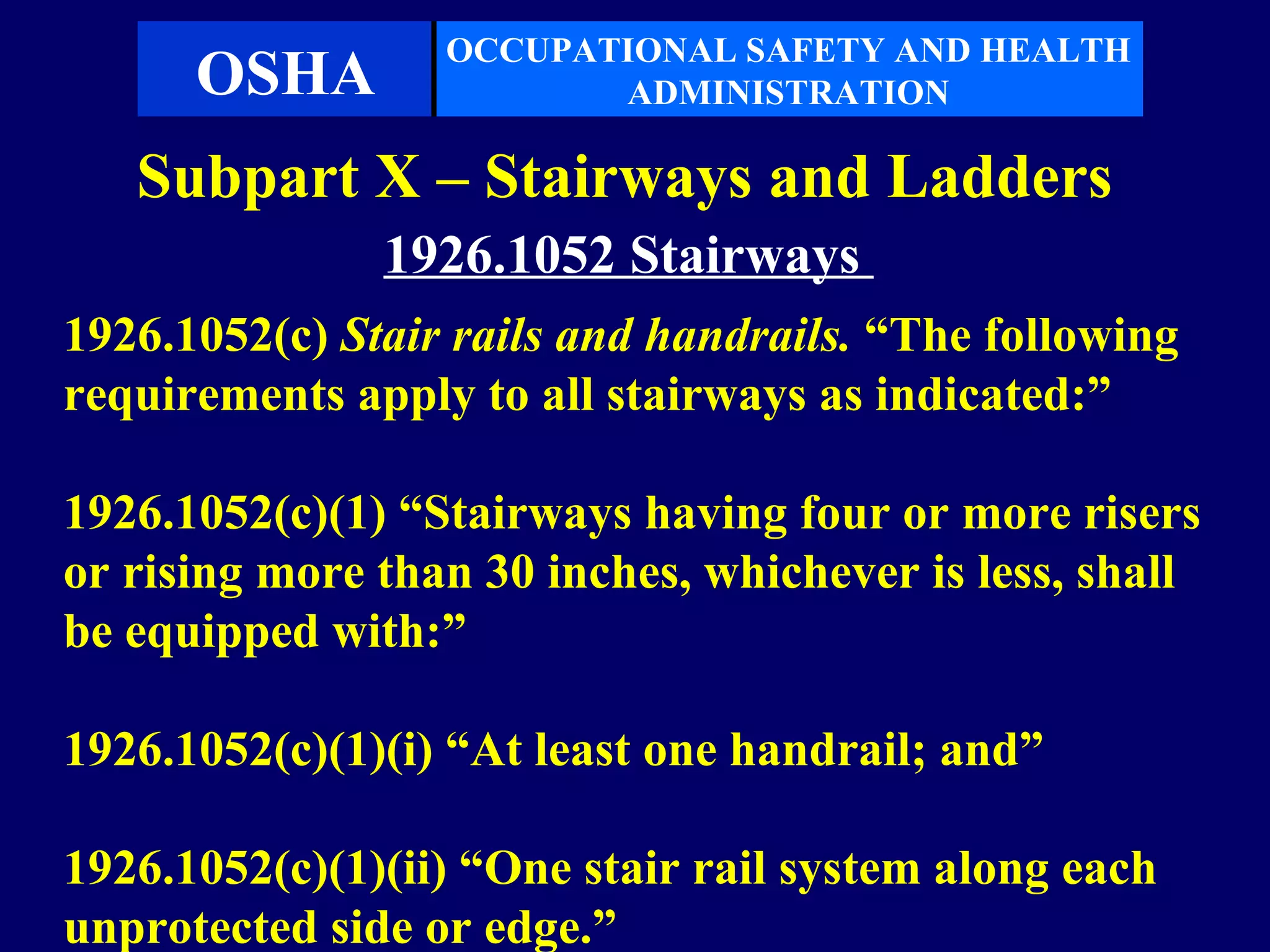 OCCUPATIONAL SAFETY AND HEALTH
      OSHA               ADMINISTRATION

   Subpart X – Stairways and Ladders
               1926.1052 Stairways
1926.1052(c) Stair rails and handrails. “The following
requirements apply to all stairways as indicated:”

1926.1052(c)(1) “Stairways having four or more risers
or rising more than 30 inches, whichever is less, shall
be equipped with:”

1926.1052(c)(1)(i) “At least one handrail; and”

1926.1052(c)(1)(ii) “One stair rail system along each
unprotected side or edge.”
 