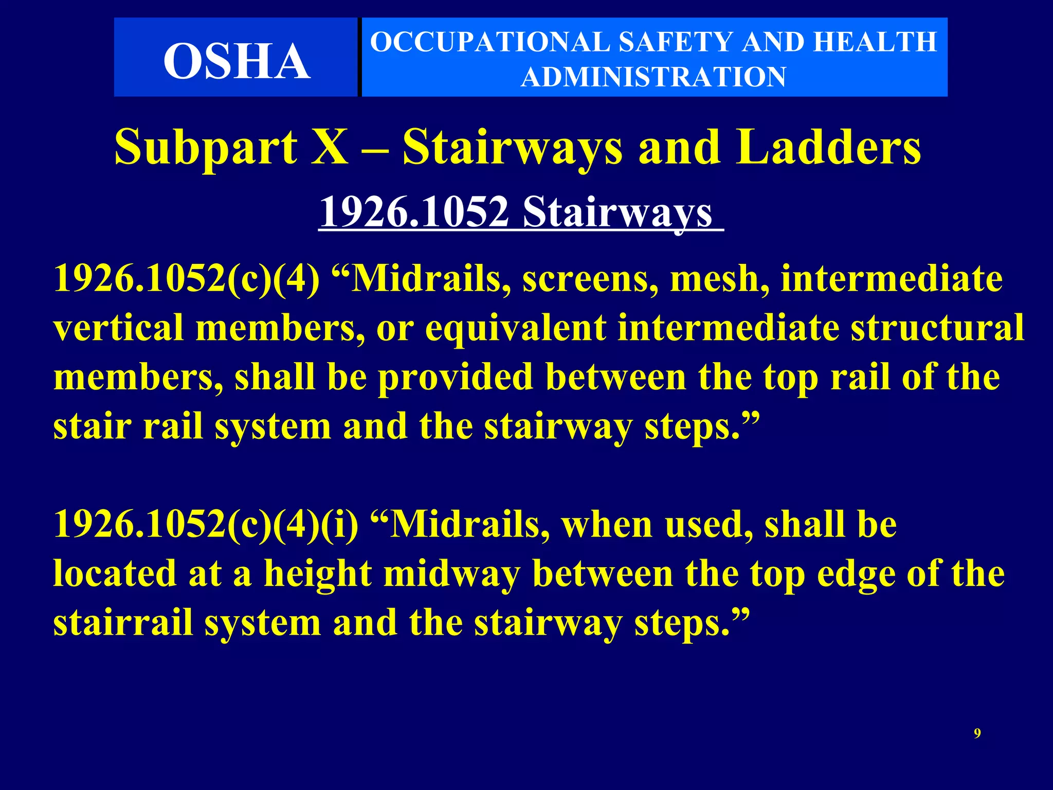 OCCUPATIONAL SAFETY AND HEALTH
      OSHA              ADMINISTRATION

   Subpart X – Stairways and Ladders
               1926.1052 Stairways
1926.1052(c)(4) “Midrails, screens, mesh, intermediate
vertical members, or equivalent intermediate structural
members, shall be provided between the top rail of the
stair rail system and the stairway steps.”

1926.1052(c)(4)(i) “Midrails, when used, shall be
located at a height midway between the top edge of the
stairrail system and the stairway steps.”

                                                    9
 