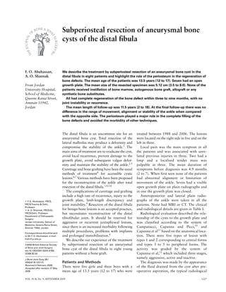 VOL. 91-B, No. 9, SEPTEMBER 2009 1227
Subperiosteal resection of aneurysmal bone
cysts of the distal fibula
F. O. Abuhassan,
A. O. Shannak
From Jordan
University Hospital,
School of Medicine,
Queens Rania Street,
Amman 11942,
Jordan
„ F
. O. Abuhassan, FRCS,
FRCS(Trauma & Orth),
Professor
„ A. O. Shannak, FRCS(G),
FRCS(Orth), Professor
Department of Orthopaedic
Surgery
Jordan University, School of
Medicine, Queens Rania Street,
Amman 11942, Jordan.
Correspondence should be sent
to Mr F
. O. Abuhassan; e-mail:
freih@ju.edu.jo
©2009 British Editorial Society
of Bone and Joint Surgery
doi:10.1302/0301-620X.91B9.
22395 $2.00
J Bone Joint Surg [Br]
2009;91-B:1227-31.
Received 4 February 2009;
Accepted after revision 27 May
2009
We describe the treatment by subperiosteal resection of an aneurysmal bone cyst in the
distal fibula in eight patients and highlight the role of the periosteum in the regeneration of
bone defects. The mean age of the patients was 13.5 years (12 to 17). Seven had an open
growth plate. The mean size of the resected specimen was 5.12 cm (3.5 to 8.0). None of the
patients received instillation of bone marrow, autogenous bone graft, allograft or any
synthetic bone substitutes.
All had complete regeneration of the bone defect within three to nine months, with no
joint instability or recurrence.
The mean length of follow-up was 11.5 years (2 to 18). At the final follow-up there was no
difference in the range of movement, alignment or stability of the ankle when compared
with the opposite side. The periosteum played a major role in the complete filling of the
bone defects and avoided the morbidity of other techniques.
The distal fibula is an uncommon site for an
aneurysmal bone cyst. Total resection of the
lateral malleolus may produce a deformity and
compromise the stability of the ankle.1
The
main aims of treatment are to eradicate the cyst,
avoid local recurrence, prevent damage to the
growth plate, avoid subsequent valgus defor-
mity and maintain the stability of the ankle.2-5
Curettage and bone grafting have been the usual
methods of treatment4
for accessible cystic
lesions.6,7
Various methods have been proposed
for the reconstruction of the ankle after total
resection of the distal fibula.1,4,5,8
The complications of curettage and grafting
include a high rate of recurrence, injury to the
growth plate, limb-length discrepancy and
joint instability.9
Resection of the distal fibula
for benign bone lesions is an accepted practice,
but necessitates reconstruction of the distal
tibiofibular joint. It should be reserved for
aggressive or recurrent juxtaphyseal lesions,
since there is an increased morbidity following
multiple procedures, problems with implants
and prolonged immobilisation.4
We describe our experience of the treatment
by subperiosteal resection of an aneurysmal
bone cyst of the distal fibula in eight young
patients without a bone graft.
Patients and Methods
There were five girls and three boys with a
mean age of 13.5 years (12 to 17) who were
treated between 1988 and 2006. The lesions
were located on the right side in five and on the
left in three.
Local pain was the main symptom in all
the patients and was associated with unre-
lated previous injuries in three. Two had a
limp and a localised tender mass was
palpable in three. The mean duration of
symptoms before diagnosis was 4.9 months
(2 to 7). When first seen none of the patients
had abnormal alignment or limitation of
movement of the ankle. Seven had a visible
open growth plate on plain radiographs and
in one the growth plate was closed.
Anteroposterior and lateral plain radio-
graphs of the ankle were taken in all the
patients. None had MRI or CT. The clinical
and radiological details are given in Table I.
Radiological evaluation described the rela-
tionship of the cysts to the growth plate and
was classified according to the system of
Campanacci, Capanna and Picci,10
and
Capanna et al11
based on the anatomical loca-
tion. There were five types of lesion with
types 1 and 2 corresponding to central forms
and types 3 to 5 to peripheral forms. The
activity was graded by the system of
Capanna et al,11
which included three stages,
namely aggressive, active and inactive.
The diagnosis was made by the appearance
of the fluid drained from the cyst after pre-
operative aspiration, the typical radiological
 
