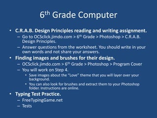 6th Grade Computer
• C.R.A.B. Design Principles reading and writing assignment.
– Go to OCSclick.jimdo.com > 6th Grade > Photoshop > C.R.A.B.
Design Principles.
– Answer questions from the worksheet. You should write in your
own words and not share your answers.
• Finding images and brushes for their design.
– OCSclick.jimdo.com > 6th Grade > Photoshop > Program Cover
– You will work on Step 4.
• Save images about the “Love” theme that you will layer over your
background.
• You can also look for brushes and extract them to your Photoshop
folder. Instructions are online.
• Typing Test Practice.
– FreeTypingGame.net
– Tests
 