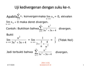 Uji kedivergenan dengan suku ke-n.
Apabila
4/17/2020
[MA 1124]
KALKULUS II 1


=0
n
n
a konvergenmaka n
n
a
lim

→
= 0, ekivalen
n
n
a
lim

→
 0 maka deret divergen.
Contoh: Buktikan bahwa

= +
+
1
n
2
2
4
n
3
n
3
n
divergen.
Bukti
4
n
3
n
3
n
lim 2
2
n +
+

→
=
2
n
n
4
n
3
3
1
lim
+
+

→ 3
1
= (Tidak Nol)
Jadi terbukti bahwa divergen.


= +
+
1
n
2
2
4
n
3
n
3
n
 