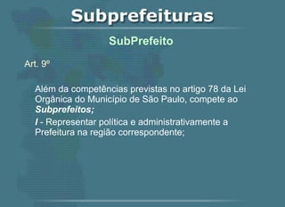 Art. 9º Além da competências previstas no artigo 78 da Lei Orgânica do Município de São Paulo, compete ao  Subprefeitos; I  - Representar política e administrativamente a Prefeitura na região correspondente;   SubPrefeito  