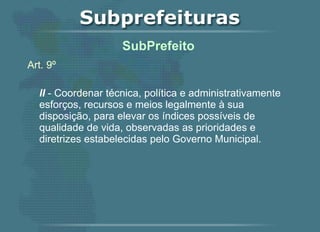 Art. 9º II  - Coordenar técnica, política e administrativamente esforços, recursos e meios legalmente à sua disposição, para elevar os índices possíveis de qualidade de vida, observadas as prioridades e diretrizes estabelecidas pelo Governo Municipal.   SubPrefeito  