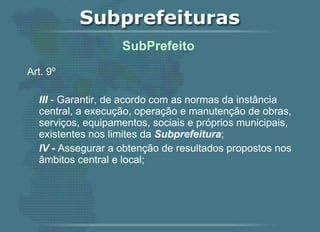 Art. 9º III  - Garantir, de acordo com as normas da instância central, a execução, operação e manutenção de obras, serviços, equipamentos, sociais e próprios municipais, existentes nos limites da  Subprefeitura ; IV -  Assegurar a obtenção de resultados propostos nos âmbitos central e local;   SubPrefeito  