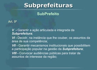 Art. 9º V  -  Garantir a ação articulada e integrada da  Subprefeitura ; VI -  Decidir, na instância que lhe couber, os assuntos da área de sua competência; VII -  Garantir mecanismos institucionais que possibilitem a participação popular na gestão da  Subprefeitura ; VIII -  Convocar audiências públicas para tratar de assuntos de interesse da região;    SubPrefeito  