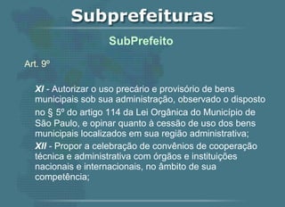 Art. 9º XI  -  Autorizar o uso precário e provisório de bens municipais sob sua administração, observado o disposto no §   5º do artigo 114 da Lei Orgânica do Município de São Paulo, e opinar quanto à cessão de uso dos bens municipais localizados em sua região administrativa; XII  -  Propor a celebração de convênios de cooperação técnica e administrativa com órgãos e instituições nacionais e internacionais, no âmbito de sua competência;   SubPrefeito  