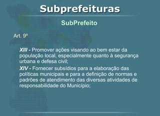 Art. 9º XIII -  Promover ações visando ao bem estar da população local, especialmente quanto à segurança urbana e defesa civil; XIV -  Fornecer subsídios para a elaboração das políticas municipais e para a definição de normas e padrões de atendimento das diversas atividades de responsabilidade do Município;   SubPrefeito  