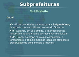 Art. 9º XV -  Fixar prioridades e metas para a  Subprefeitura,  de acordo com as políticas centrais do Governo; XVI -  Garantir, em seu âmbito, a interface política necessária ao andamento dos assuntos municipais; XVII -  Propor ao órgão municipal competente, o tombamento e demais medidas legais de proteção e preservação de bens móveis e imóveis;   SubPrefeito  