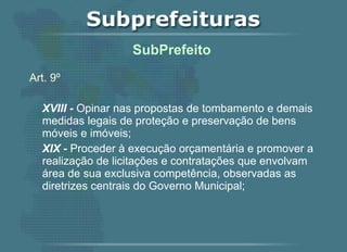 Art. 9º XVIII -  Opinar nas propostas de tombamento e demais medidas legais de proteção e preservação de bens móveis e imóveis; XIX -  Proceder à execução orçamentária e promover a realização de licitações e contratações que envolvam área de sua exclusiva competência, observadas as diretrizes centrais do Governo Municipal;    SubPrefeito  