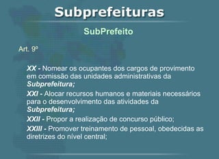 Art. 9º XX -  Nomear os ocupantes dos cargos de provimento em comissão das unidades administrativas da  Subprefeitura; XXI -  Alocar recursos humanos e materiais necessários para o desenvolvimento das atividades da  Subprefeitura; XXII -  Propor a realização de concurso público; XXIII -  Promover treinamento de pessoal, obedecidas as diretrizes do nível central;   SubPrefeito  