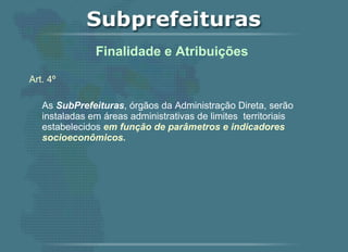 Art. 4º   As  SubPrefeituras , órgãos da Administração Direta, serão instaladas em áreas administrativas de limites  territoriais estabelecidos  em função de parâmetros e indicadores socioeconômicos.   Finalidade e Atribuições  