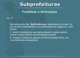 Art. 5º   São atribuições das  SubPrefeituras , respeitados os limites  de seu território administrativo e as atribuições dos órgãos do  nível central: I  - Instituir mecanismos que democratizem o poder público, criando canais efetivos de participação popular;  II -  Integrar a instância regional da Administração Direta, em nível territorial e intersetorial;   Finalidade e Atribuições  