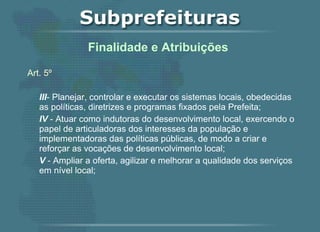 Art. 5º   III - Planejar, controlar e executar os sistemas locais, obedecidas as políticas, diretrizes e programas fixados pela Prefeita; IV  - Atuar como indutoras do desenvolvimento local, exercendo o papel de articuladoras dos interesses da população e implementadoras das políticas públicas, de modo a criar e reforçar as vocações de desenvolvimento local; V  - Ampliar a oferta, agilizar e melhorar a qualidade dos serviços em nível local;    Finalidade e Atribuições  