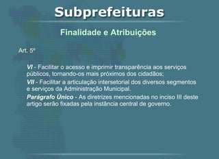 Art. 5º   VI  - Facilitar o acesso e imprimir transparência aos serviços públicos, tornando-os mais próximos dos cidadãos; VII  - Facilitar a articulação intersetorial dos diversos segmentos e serviços da Administração Municipal. Parágrafo Único  - As diretrizes mencionadas no inciso III deste artigo serão fixadas pela instância central de governo.   Finalidade e Atribuições  