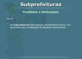 Art. 6º As  Subprefeituras  terão dotação orçamentária própria, com autonomia para a realização de despesas operacionais.   Finalidade e Atribuições  